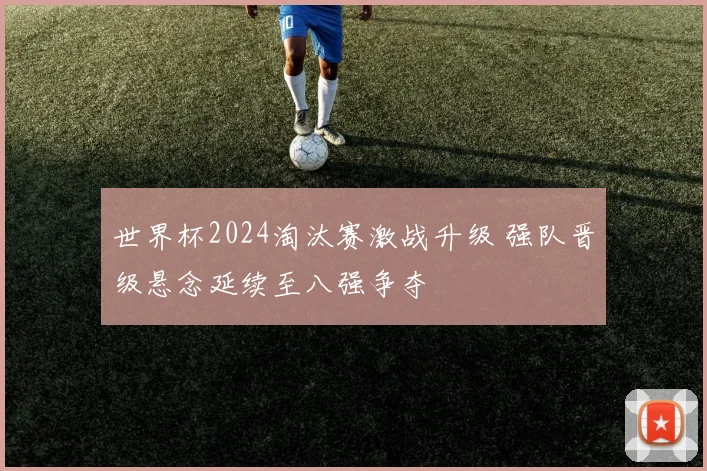 世界杯2024淘汰赛激战升级 强队晋级悬念延续至八强争夺