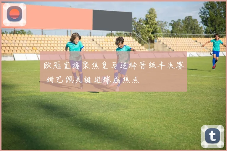 欧冠直播聚焦皇马逆转晋级半决赛 姆巴佩关键进球成焦点