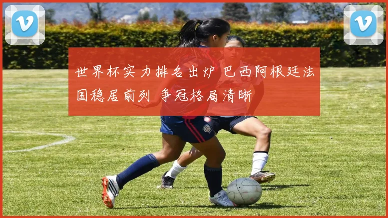 世界杯实力排名出炉 巴西阿根廷法国稳居前列 争冠格局清晰