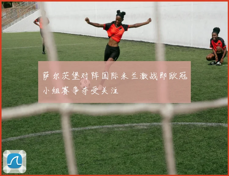 萨尔茨堡对阵国际米兰激战即欧冠小组赛争夺受关注