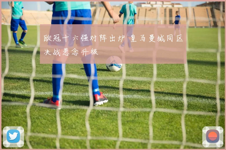 欧冠十六强对阵出炉 皇马曼城同区决战悬念升级