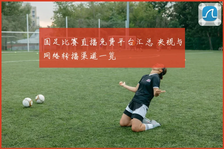 国足比赛直播免费平台汇总 央视与网络转播渠道一览