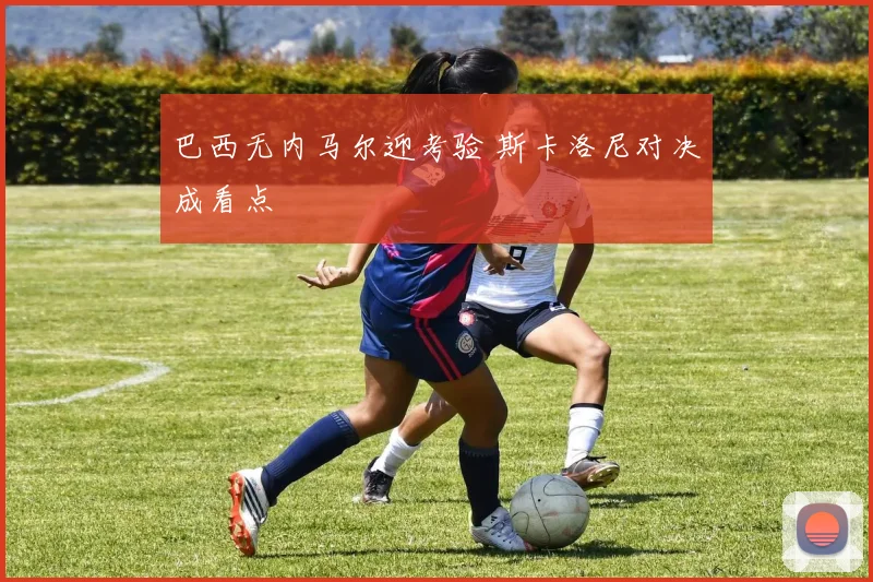 巴西无内马尔迎考验 斯卡洛尼对决成看点