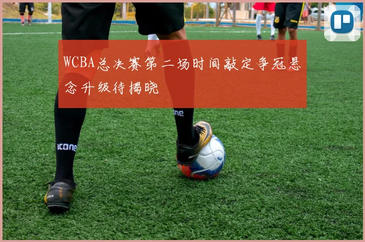 WCBA总决赛第二场时间敲定争冠悬念升级待揭晓