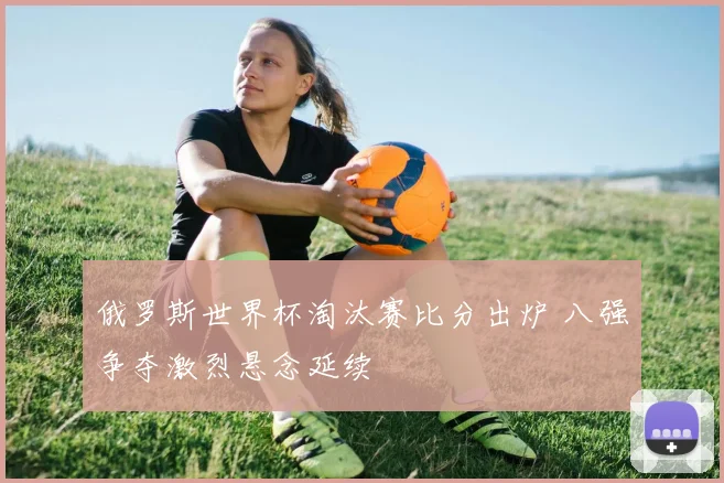 俄罗斯世界杯淘汰赛比分出炉 八强争夺激烈悬念延续