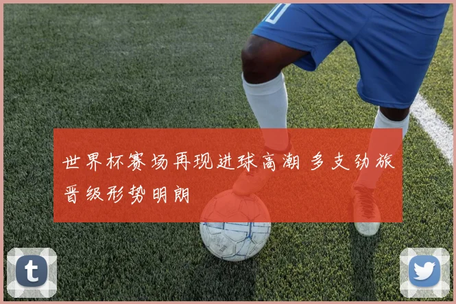 世界杯赛场再现进球高潮 多支劲旅晋级形势明朗