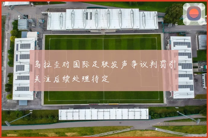 乌拉圭对国际足联发声争议判罚引关注后续处理待定