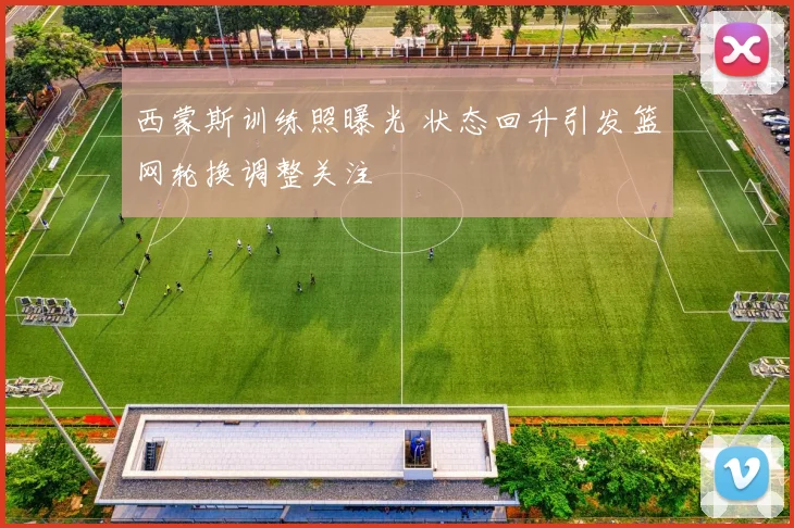 西蒙斯训练照曝光 状态回升引发篮网轮换调整关注