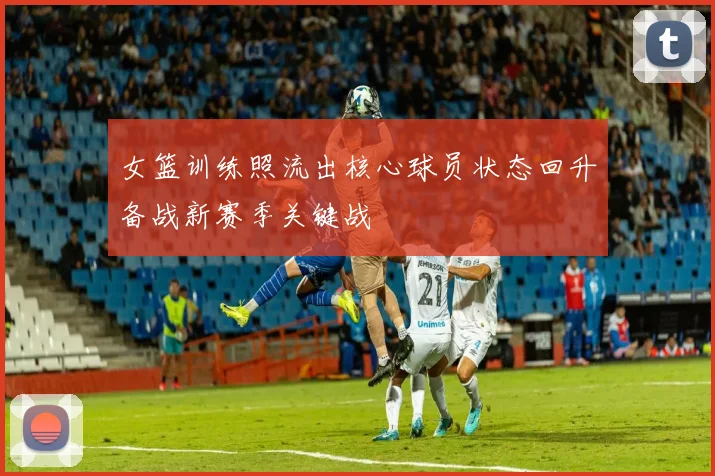 女篮训练照流出核心球员状态回升备战新赛季关键战