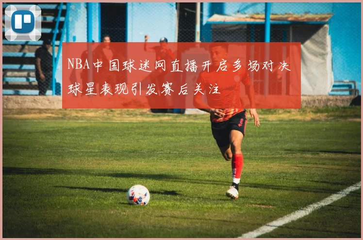 NBA中国球迷网直播开启多场对决 球星表现引发赛后关注