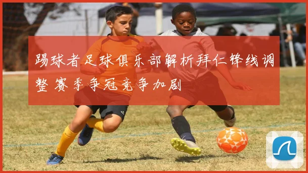 踢球者足球俱乐部解析拜仁锋线调整 赛季争冠竞争加剧