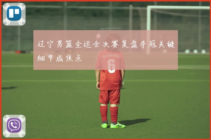 辽宁男篮全运会决赛复盘夺冠关键细节成焦点