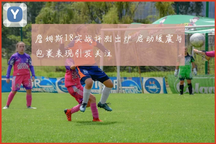 詹姆斯18实战评测出炉 启动缓震与包裹表现引发关注