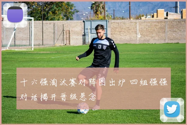十六强淘汰赛对阵图出炉 四组强强对话揭开晋级悬念