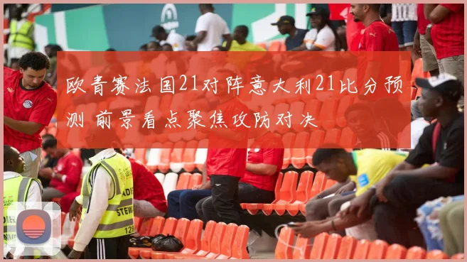 欧青赛法国21对阵意大利21比分预测 前景看点聚焦攻防对决