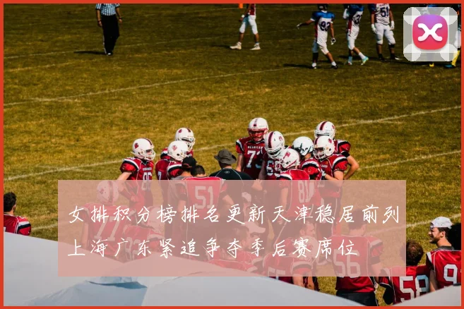 女排积分榜排名更新天津稳居前列上海广东紧追争夺季后赛席位