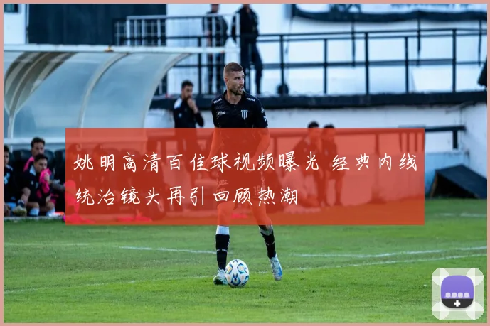 姚明高清百佳球视频曝光 经典内线统治镜头再引回顾热潮