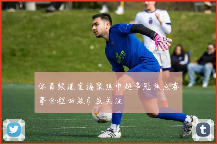 体育频道直播聚焦中超争冠焦点赛事全程回放引发关注