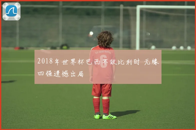2018年世界杯巴西不敌比利时 无缘四强遗憾出局