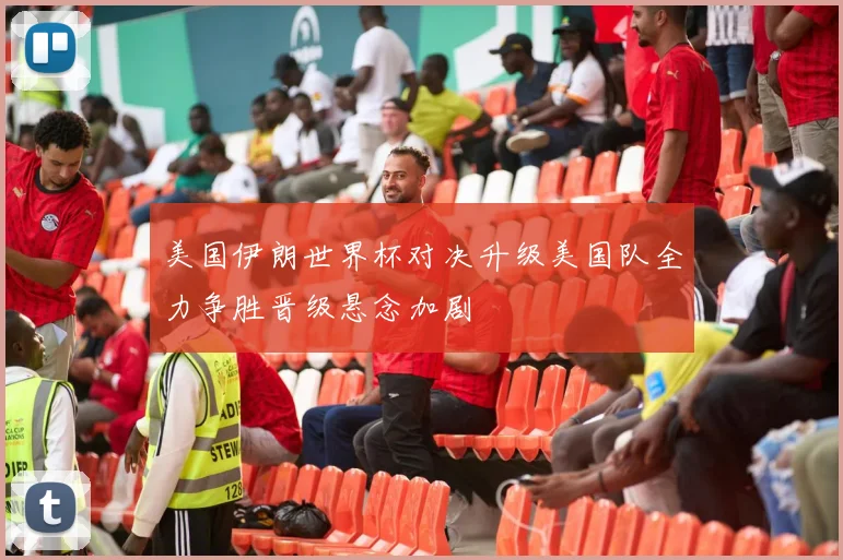 美国伊朗世界杯对决升级美国队全力争胜晋级悬念加剧