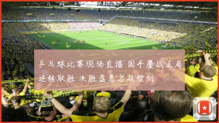 乒乓球比赛现场直播 国手鏖战五局逆转取胜 决胜盘悬念延续到