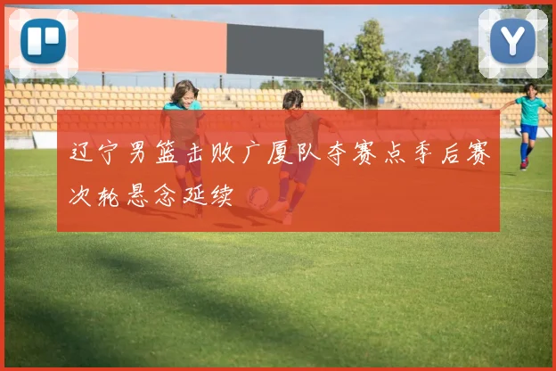 辽宁男篮击败广厦队夺赛点季后赛次轮悬念延续