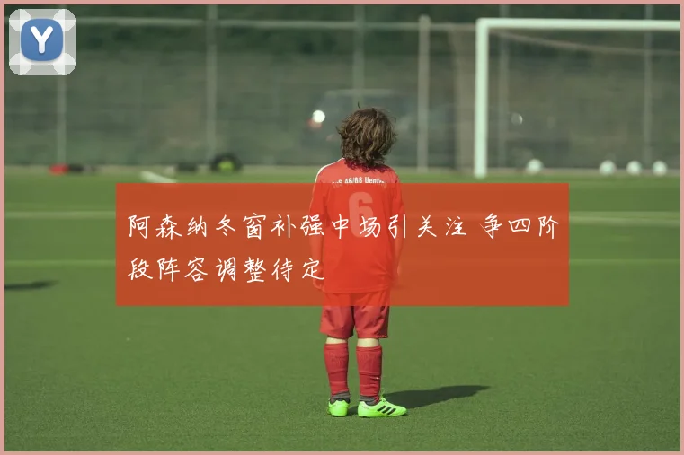 阿森纳冬窗补强中场引关注 争四阶段阵容调整待定