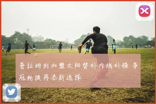 普拉姆利加盟太阳替补内线补强 争冠轮换再添新选择