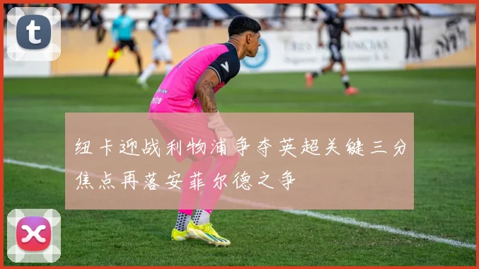 纽卡迎战利物浦争夺英超关键三分焦点再落安菲尔德之争