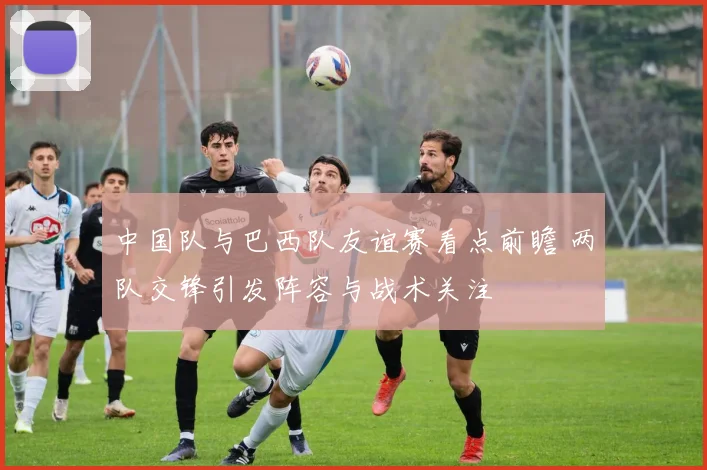 中国队与巴西队友谊赛看点前瞻 两队交锋引发阵容与战术关注