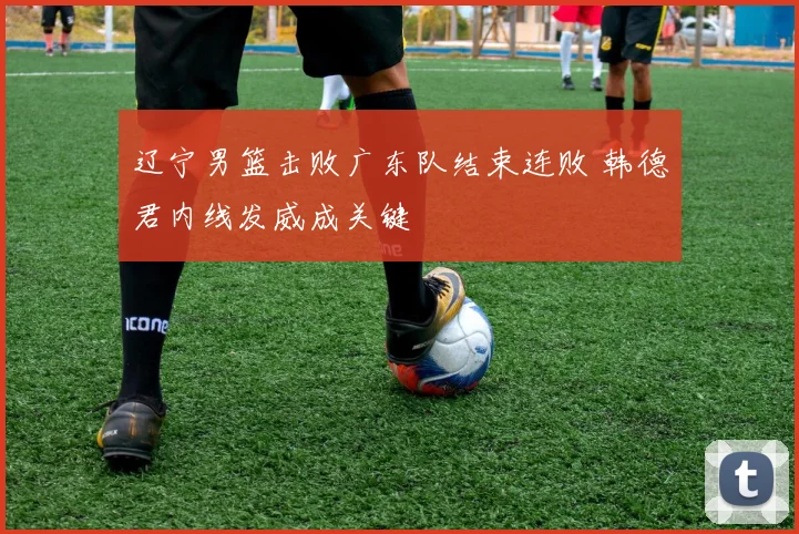 辽宁男篮击败广东队结束连败 韩德君内线发威成关键