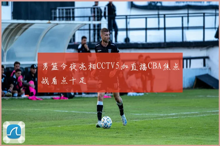 男篮今夜亮相CCTV5加直播CBA焦点战看点十足