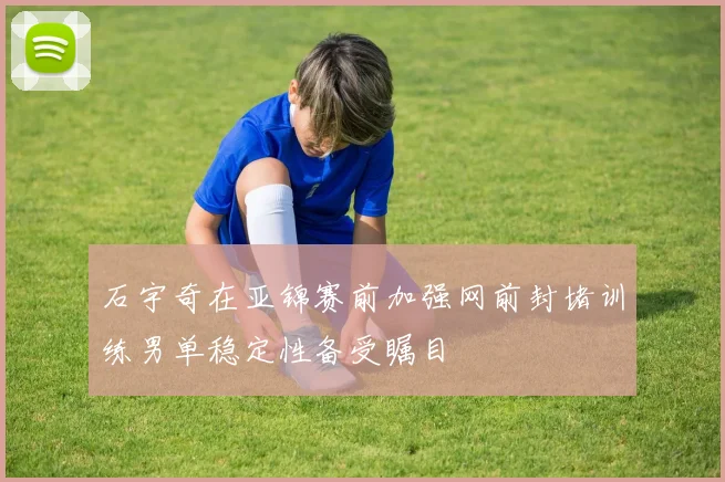 石宇奇在亚锦赛前加强网前封堵训练男单稳定性备受瞩目