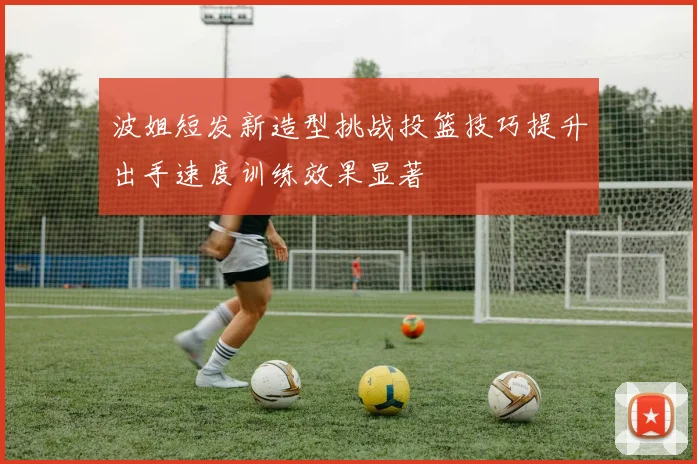 波姐短发新造型挑战投篮技巧提升出手速度训练效果显著
