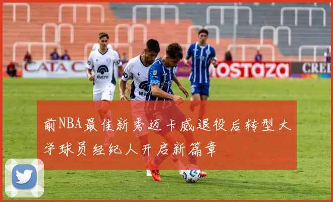 前NBA最佳新秀迈卡威退役后转型大学球员经纪人开启新篇章