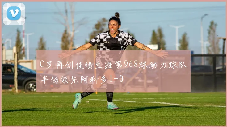 C罗再创佳绩生涯第968球助力球队半场领先阿科多1-0