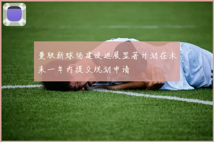 曼联新球场建设进展显著计划在未来一年内提交规划申请