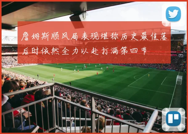 詹姆斯顺风局表现堪称历史最佳落后时依然全力以赴打满第四节