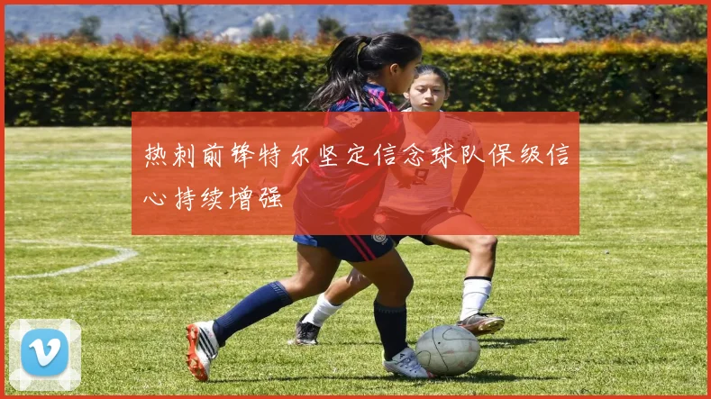 热刺前锋特尔坚定信念球队保级信心持续增强