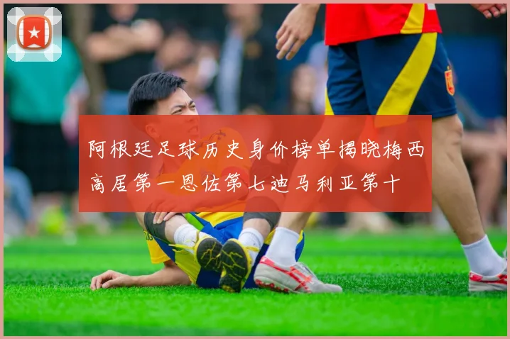 阿根廷足球历史身价榜单揭晓梅西高居第一恩佐第七迪马利亚第十
