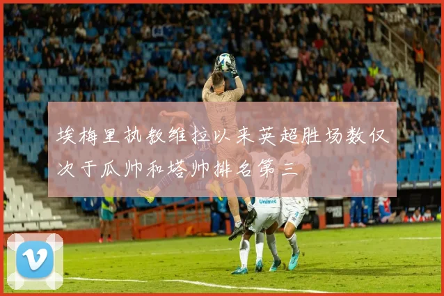 埃梅里执教维拉以来英超胜场数仅次于瓜帅和塔帅排名第三