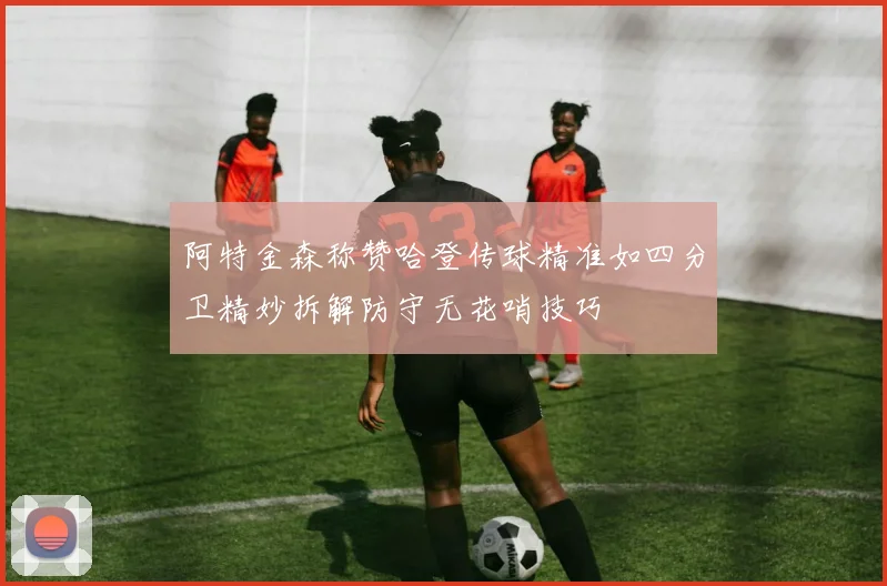 阿特金森称赞哈登传球精准如四分卫精妙拆解防守无花哨技巧