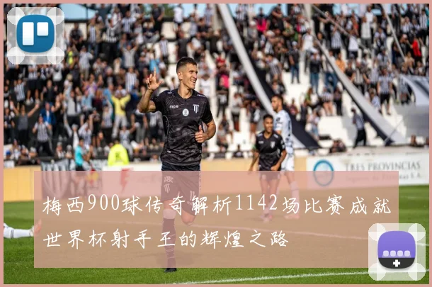 梅西900球传奇解析1142场比赛成就世界杯射手王的辉煌之路