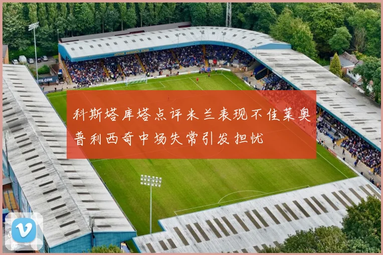 科斯塔库塔点评米兰表现不佳莱奥普利西奇中场失常引发担忧