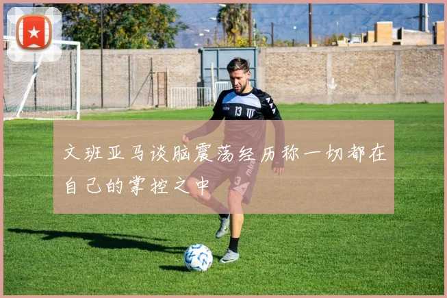 文班亚马谈脑震荡经历称一切都在自己的掌控之中