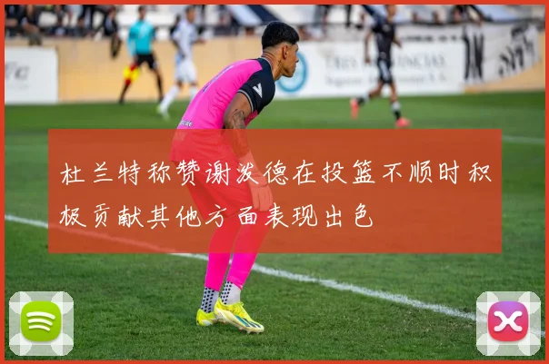 杜兰特称赞谢泼德在投篮不顺时积极贡献其他方面表现出色
