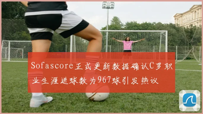 Sofascore正式更新数据确认C罗职业生涯进球数为967球引发热议