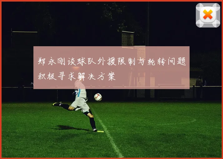 郑永刚谈球队外援限制与轮转问题积极寻求解决方案