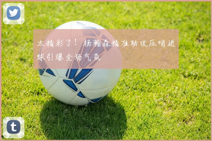 太精彩了！杨瀚森精准助攻压哨进球引爆全场气氛