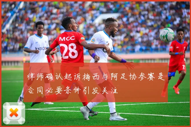 律师确认起诉梅西与阿足协参赛是合同必要条件引发关注